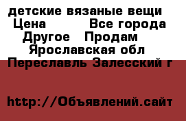 детские вязаные вещи › Цена ­ 500 - Все города Другое » Продам   . Ярославская обл.,Переславль-Залесский г.